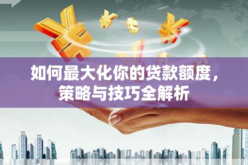 武安如何最大化你的贷款额度，策略与技巧全解析