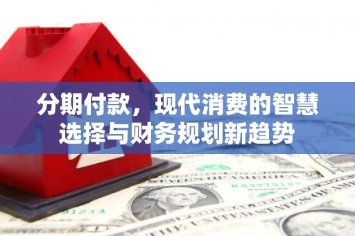 武安分期付款，现代消费的智慧选择与财务规划新趋势