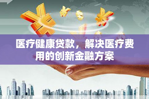 武安医疗健康贷款，解决医疗费用的创新金融方案