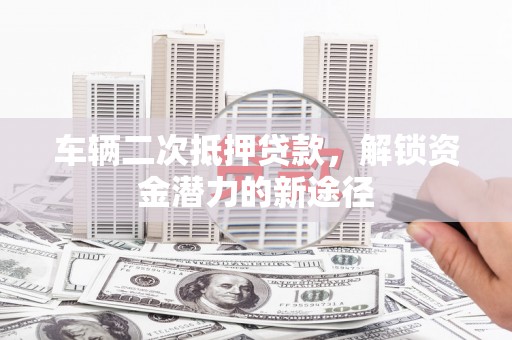武安车辆二次抵押贷款，解锁资金潜力的新途径