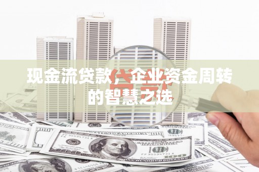 武安现金流贷款，企业资金周转的智慧之选