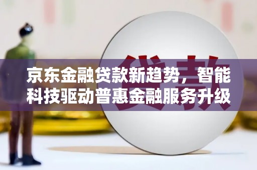 武安京东金融贷款新趋势，智能科技驱动普惠金融服务升级